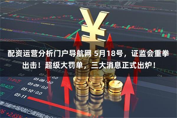 配资运营分析门户导航网 5月18号，证监会重拳出击！超级大罚单，三大消息正式出炉！