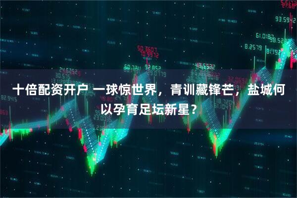十倍配资开户 一球惊世界，青训藏锋芒，盐城何以孕育足坛新星？
