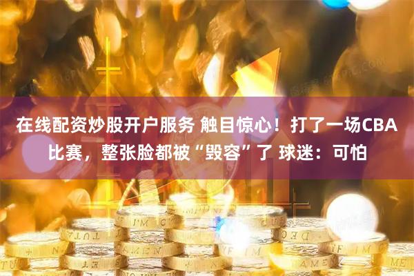 在线配资炒股开户服务 触目惊心！打了一场CBA比赛，整张脸都被“毁容”了 球迷：可怕