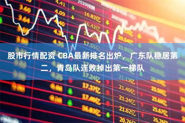 股市行情配资 CBA最新排名出炉，广东队稳居第二，青岛队连败掉出第一梯队