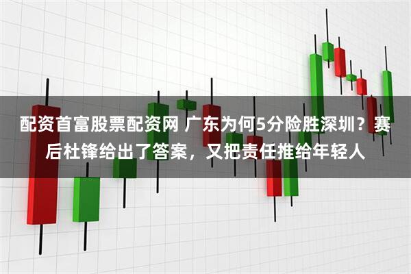 配资首富股票配资网 广东为何5分险胜深圳？赛后杜锋给出了答案，又把责任推给年轻人