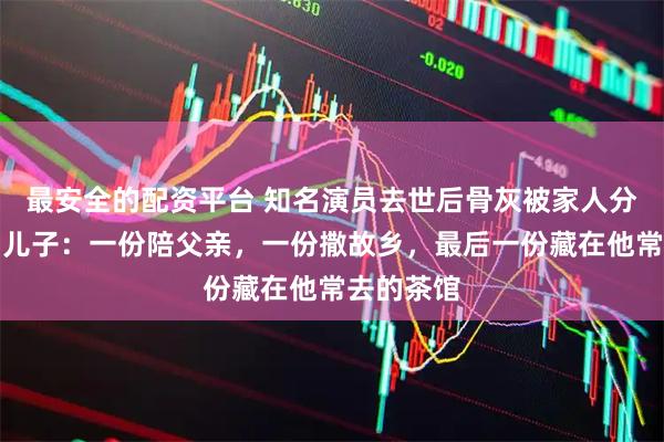 最安全的配资平台 知名演员去世后骨灰被家人分成三份！儿子：一份陪父亲，一份撒故乡，最后一份藏在他常去的茶馆