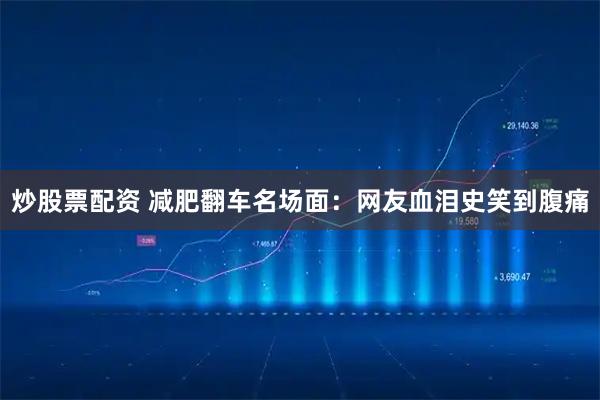 炒股票配资 减肥翻车名场面：网友血泪史笑到腹痛