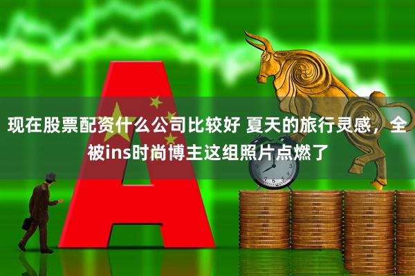 现在股票配资什么公司比较好 夏天的旅行灵感，全被ins时尚博主这组照片点燃了