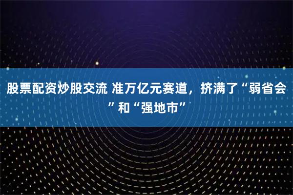 股票配资炒股交流 准万亿元赛道，挤满了“弱省会”和“强地市”